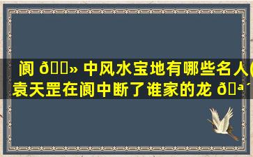 阆 🌻 中风水宝地有哪些名人(袁天罡在阆中断了谁家的龙 🪴 脉)